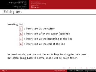 Introduction
                                      Introduction
           Getting started with vim
                                      Starting and quitting
                              Tasks
                                      The cursor
                 Search and replace
                                      Editing text
                      Conﬁguration

 Editing text


          Inserting text:
                         i : insert text at the cursor
                         a : insert text after the cursor (append)
                         I : insert text at the beginning of the line
                         A : insert text at the end of the line


          In insert mode, you can use the arrow keys to navigate the cursor,
          but often going back to normal mode will be much faster.



15 / 30                                                       Bart Van Loon   vim – Vi IMproved, a programmers tex
 