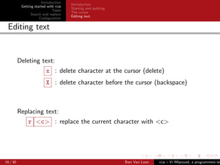 Introduction
                                      Introduction
           Getting started with vim
                                      Starting and quitting
                              Tasks
                                      The cursor
                 Search and replace
                                      Editing text
                      Conﬁguration

 Editing text


          Deleting text:
                         x : delete character at the cursor (delete)
                         X : delete character before the cursor (backspace)



          Replacing text:
               r <c> : replace the current character with <c>




16 / 30                                                       Bart Van Loon   vim – Vi IMproved, a programmers tex
 