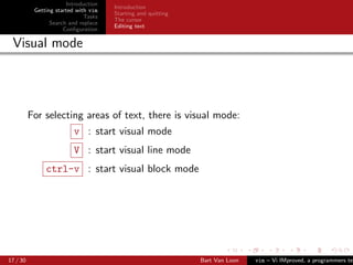 Introduction
                                      Introduction
           Getting started with vim
                                      Starting and quitting
                              Tasks
                                      The cursor
                 Search and replace
                                      Editing text
                      Conﬁguration

 Visual mode




          For selecting areas of text, there is visual mode:
                         v : start visual mode
                         V : start visual line mode
               ctrl-v : start visual block mode




17 / 30                                                       Bart Van Loon   vim – Vi IMproved, a programmers tex
 