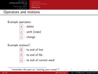 Introduction
                                      Introduction
           Getting started with vim
                                      Starting and quitting
                              Tasks
                                      The cursor
                 Search and replace
                                      Editing text
                      Conﬁguration

 Operators and motions

          Example operators:
                         d : delete
                         y : yank (copy)
                         c : change

          Example motions1 :
                         $ : to end of line
                         G : to end of ﬁle
                         e : to end of current word

             1
                 remember the part on “moving your cursor”?
18 / 30                                                       Bart Van Loon   vim – Vi IMproved, a programmers tex
 