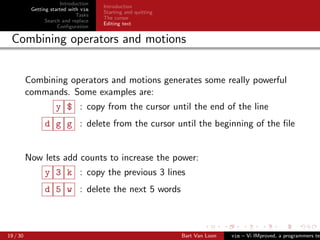 Introduction
                                      Introduction
           Getting started with vim
                                      Starting and quitting
                              Tasks
                                      The cursor
                 Search and replace
                                      Editing text
                      Conﬁguration

 Combining operators and motions


          Combining operators and motions generates some really powerful
          commands. Some examples are:
                     y $ : copy from the cursor until the end of the line
                d g g : delete from the cursor until the beginning of the ﬁle


          Now lets add counts to increase the power:
                y 3 k : copy the previous 3 lines
                d 5 w : delete the next 5 words



19 / 30                                                       Bart Van Loon   vim – Vi IMproved, a programmers tex
 