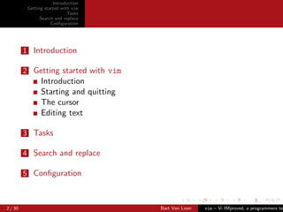 Introduction
          Getting started with vim
                             Tasks
                Search and replace
                     Conﬁguration




         1 Introduction

         2 Getting started with vim
                Introduction
                Starting and quitting
                The cursor
                Editing text

         3 Tasks

         4 Search and replace

         5 Conﬁguration



2 / 30                                  Bart Van Loon   vim – Vi IMproved, a programmers tex
 