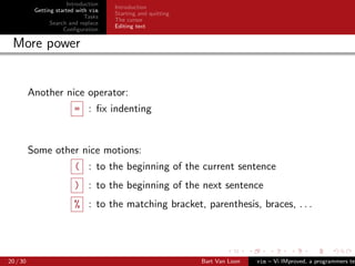 Introduction
                                      Introduction
           Getting started with vim
                                      Starting and quitting
                              Tasks
                                      The cursor
                 Search and replace
                                      Editing text
                      Conﬁguration

 More power


          Another nice operator:
                         = : ﬁx indenting


          Some other nice motions:
                         ( : to the beginning of the current sentence
                         ) : to the beginning of the next sentence
                         % : to the matching bracket, parenthesis, braces, . . .




20 / 30                                                       Bart Van Loon   vim – Vi IMproved, a programmers tex
 