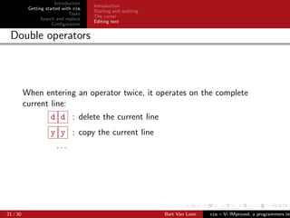 Introduction
                                      Introduction
           Getting started with vim
                                      Starting and quitting
                              Tasks
                                      The cursor
                 Search and replace
                                      Editing text
                      Conﬁguration

 Double operators



          When entering an operator twice, it operates on the complete
          current line:
                     d d : delete the current line
                     y y : copy the current line
                       ...




21 / 30                                                       Bart Van Loon   vim – Vi IMproved, a programmers tex
 