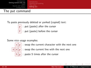 Introduction
                                      Introduction
           Getting started with vim
                                      Starting and quitting
                              Tasks
                                      The cursor
                 Search and replace
                                      Editing text
                      Conﬁguration

 The put command


          To paste previously deleted or yanked (copied) text:
                         p : put (paste) after the cursor
                         P : put (paste) before the cursor


          Some nice usage examples:
                     x p : swap the current character with the next one
                d d p : swap the current line with the next one
                     5 p : paste 5 times after the cursor



22 / 30                                                       Bart Van Loon   vim – Vi IMproved, a programmers tex
 