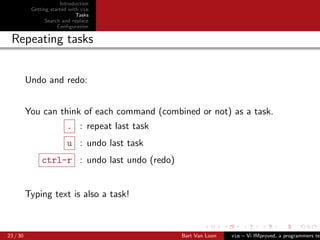 Introduction
           Getting started with vim
                              Tasks
                 Search and replace
                      Conﬁguration

 Repeating tasks


          Undo and redo:


          You can think of each command (combined or not) as a task.
                         . : repeat last task
                         u : undo last task
               ctrl-r : undo last undo (redo)


          Typing text is also a task!



23 / 30                                         Bart Van Loon   vim – Vi IMproved, a programmers tex
 