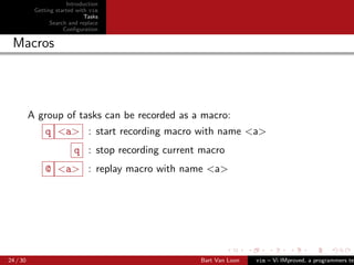 Introduction
           Getting started with vim
                              Tasks
                 Search and replace
                      Conﬁguration

 Macros




          A group of tasks can be recorded as a macro:
               q <a> : start recording macro with name <a>
                         q : stop recording current macro
               @ <a> : replay macro with name <a>




24 / 30                                            Bart Van Loon   vim – Vi IMproved, a programmers tex
 