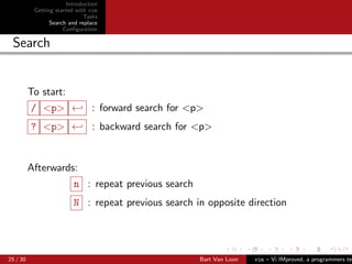 Introduction
           Getting started with vim
                              Tasks
                 Search and replace
                      Conﬁguration

 Search


          To start:
          / <p> ← : forward search for <p>
          ? <p> ← : backward search for <p>


          Afterwards:
                         n : repeat previous search
                         N : repeat previous search in opposite direction




25 / 30                                               Bart Van Loon   vim – Vi IMproved, a programmers tex
 