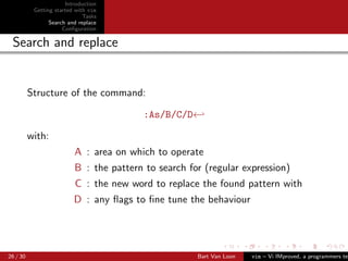 Introduction
           Getting started with vim
                              Tasks
                 Search and replace
                      Conﬁguration

 Search and replace


          Structure of the command:

                                         :As/B/C/D←

          with:
                          A : area on which to operate
                          B : the pattern to search for (regular expression)
                          C : the new word to replace the found pattern with
                          D : any ﬂags to ﬁne tune the behaviour




26 / 30                                               Bart Van Loon   vim – Vi IMproved, a programmers tex
 