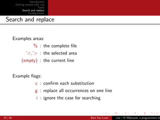 Introduction
           Getting started with vim
                              Tasks
                 Search and replace
                      Conﬁguration

 Search and replace

          Examples areas:
                          % : the complete ﬁle
                   ’<,’> : the selected area
               (empty) : the current line


          Example ﬂags:
                           c : conﬁrm each substitution
                           g : replace all occurrences on one line
                            i : ignore the case for searching



27 / 30                                                 Bart Van Loon   vim – Vi IMproved, a programmers tex
 