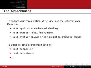 Introduction
           Getting started with vim
                              Tasks
                 Search and replace
                      Conﬁguration

 The set-command

          To change your conﬁguration at runtime, use the set-command.
          Examples:
                :set spell← to enable spell checking
                :set number← show line numbers
                :set syntax=<lang>← to highlight according to <lang>

          To unset an option, prepend it with no:
                :set nospell←
                :set nonumber←
                ...


29 / 30                                         Bart Van Loon   vim – Vi IMproved, a programmers tex
 