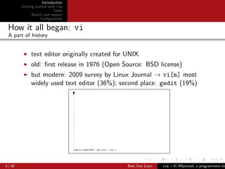 Introduction
         Getting started with vim
                            Tasks
               Search and replace
                    Conﬁguration

 How it all began: vi
 A part of history


              text editor originally created for UNIX
              old: ﬁrst release in 1976 (Open Source: BSD license)
              but modern: 2009 survey by Linux Journal → vi[m] most
              widely used text editor (36%); second place: gedit (19%)




3 / 30                                           Bart Van Loon   vim – Vi IMproved, a programmers tex
 