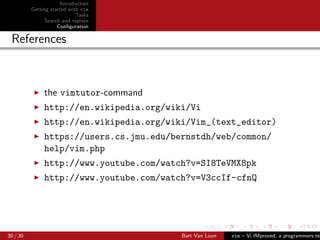 Introduction
          Getting started with vim
                             Tasks
                Search and replace
                     Conﬁguration

 References



               the vimtutor-command
               http://en.wikipedia.org/wiki/Vi
               http://en.wikipedia.org/wiki/Vim_(text_editor)
               https://users.cs.jmu.edu/bernstdh/web/common/
               help/vim.php
               http://www.youtube.com/watch?v=SI8TeVMX8pk
               http://www.youtube.com/watch?v=V3ccIf-cfnQ




30 / 30                                   Bart Van Loon   vim – Vi IMproved, a programmers tex
 