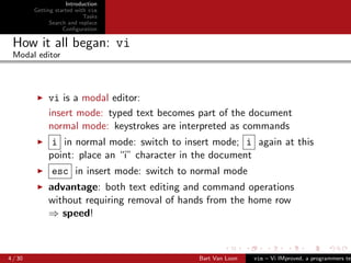Introduction
         Getting started with vim
                            Tasks
               Search and replace
                    Conﬁguration

 How it all began: vi
 Modal editor




              vi is a modal editor:
              insert mode: typed text becomes part of the document
              normal mode: keystrokes are interpreted as commands
               i in normal mode: switch to insert mode; i again at this
              point: place an “i” character in the document
               esc in insert mode: switch to normal mode
              advantage: both text editing and command operations
              without requiring removal of hands from the home row
              ⇒ speed!



4 / 30                                        Bart Van Loon   vim – Vi IMproved, a programmers tex
 