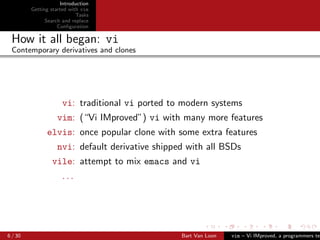 Introduction
         Getting started with vim
                            Tasks
               Search and replace
                    Conﬁguration

 How it all began: vi
 Contemporary derivatives and clones




                      vi: traditional vi ported to modern systems
                   vim: (“Vi IMproved”) vi with many more features
               elvis: once popular clone with some extra features
                   nvi: default derivative shipped with all BSDs
                 vile: attempt to mix emacs and vi
                     ...




6 / 30                                            Bart Van Loon   vim – Vi IMproved, a programmers tex
 