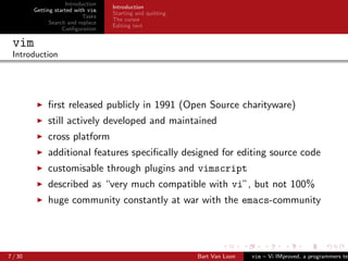 Introduction
                                    Introduction
         Getting started with vim
                                    Starting and quitting
                            Tasks
                                    The cursor
               Search and replace
                                    Editing text
                    Conﬁguration

 vim
 Introduction




              ﬁrst released publicly in 1991 (Open Source charityware)
              still actively developed and maintained
              cross platform
              additional features speciﬁcally designed for editing source code
              customisable through plugins and vimscript
              described as “very much compatible with vi”, but not 100%
              huge community constantly at war with the emacs-community




7 / 30                                                      Bart Van Loon   vim – Vi IMproved, a programmers tex
 