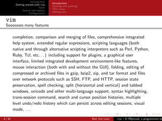 Introduction
                                     Introduction
          Getting started with vim
                                     Starting and quitting
                             Tasks
                                     The cursor
                Search and replace
                                     Editing text
                     Conﬁguration

 vim
 Sooooooo many features

         completion, comparison and merging of ﬁles, comprehensive integrated
         help system, extended regular expressions, scripting languages (both
         native and through alternative scripting interpreters such as Perl, Python,
         Ruby, Tcl, etc. . . ) including support for plugins, a graphical user
         interface, limited integrated development environment-like features,
         mouse interaction (both with and without the GUI), folding, editing of
         compressed or archived ﬁles in gzip, bzip2, zip, and tar format and ﬁles
         over network protocols such as SSH, FTP, and HTTP, session state
         preservation, spell checking, split (horizontal and vertical) and tabbed
         windows, unicode and other multi-language support, syntax highlighting,
         trans-session command, search and cursor position histories, multiple
         level undo/redo history which can persist across editing sessions, visual
         mode, . . .

8 / 30                                                       Bart Van Loon   vim – Vi IMproved, a programmers tex
 