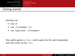 Introduction
                                     Introduction
          Getting started with vim
                                     Starting and quitting
                             Tasks
                                     The cursor
                Search and replace
                                     Editing text
                     Conﬁguration

 Getting started


         Starting vim
               vim; or
               vim <filename>; or
               vim [options] <filename>



         One useful option is +<n>, which opens the ﬁle and immediately
         puts the cursor on line <n>.




9 / 30                                                       Bart Van Loon   vim – Vi IMproved, a programmers tex
 