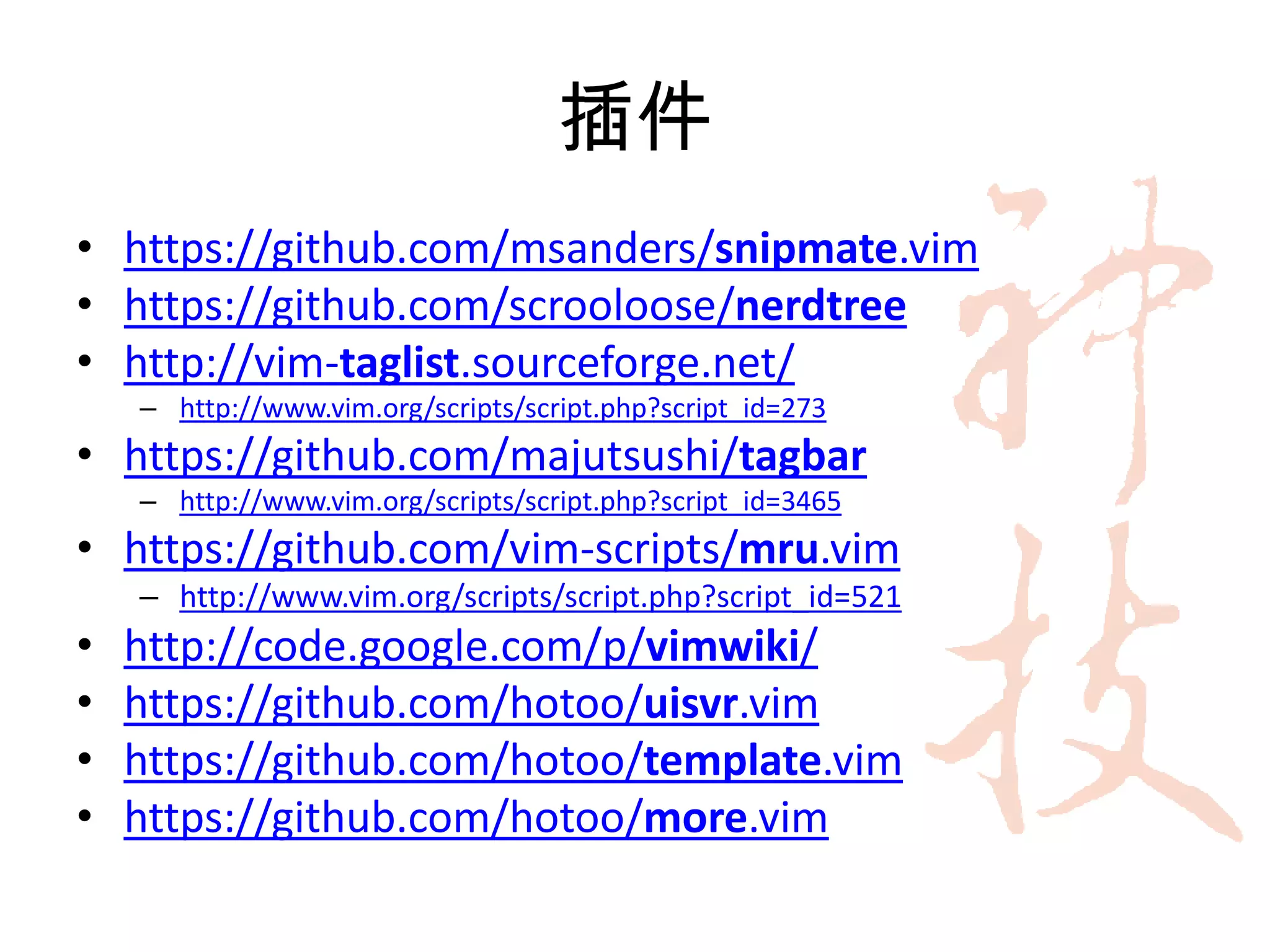 插件
• https://github.com/msanders/snipmate.vim
• https://github.com/scrooloose/nerdtree
• http://vim-taglist.sourceforge.net/
    – http://www.vim.org/scripts/script.php?script_id=273
• https://github.com/majutsushi/tagbar
    – http://www.vim.org/scripts/script.php?script_id=3465
• https://github.com/vim-scripts/mru.vim
    – http://www.vim.org/scripts/script.php?script_id=521
•   http://code.google.com/p/vimwiki/
•   https://github.com/hotoo/uisvr.vim
•   https://github.com/hotoo/template.vim
•   https://github.com/hotoo/more.vim
 