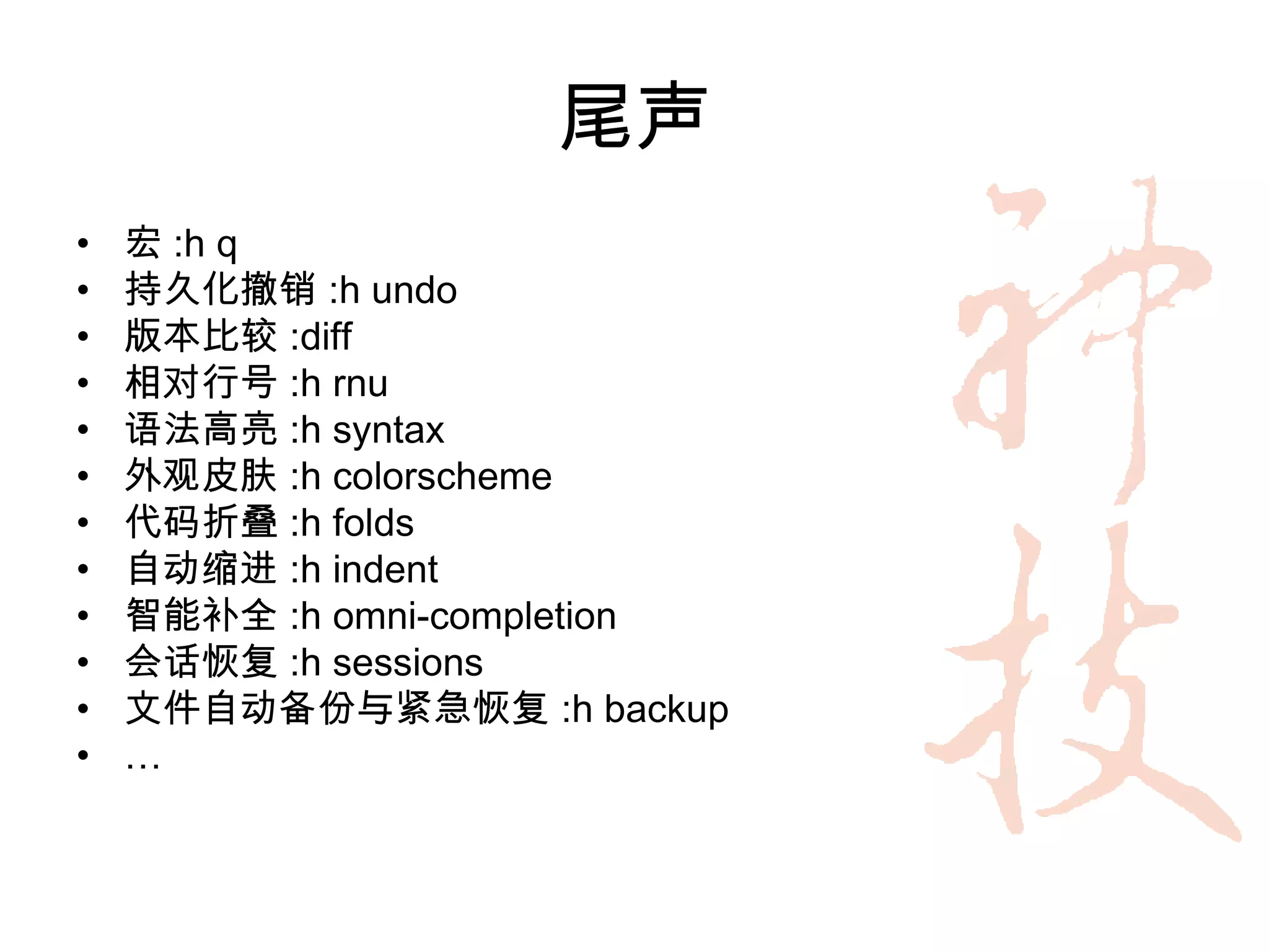 尾声
•   宏 :h q
•   持久化撤销 :h undo
•   版本比较 :diff
•   相对行号 :h rnu
•   语法高亮 :h syntax
•   外观皮肤 :h colorscheme
•   代码折叠 :h folds
•   自动缩进 :h indent
•   智能补全 :h omni-completion
•   会话恢复 :h sessions
•   文件自动备份与紧急恢复 :h backup
•   …
 