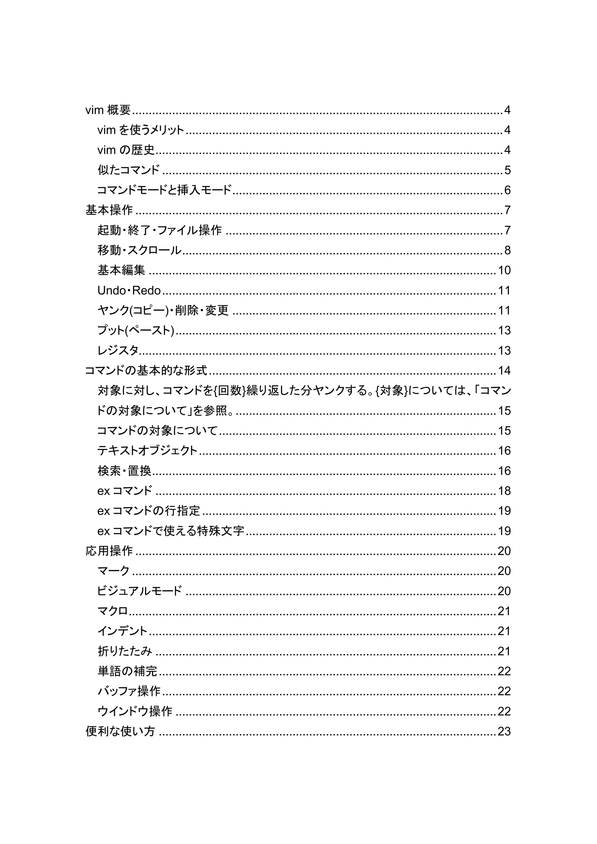 vim 概要 ............................................................................................................... 4
   vim を使うメリット ............................................................................................... 4
   vim の歴史........................................................................................................ 4
   似たコマンド ...................................................................................................... 5
   コマンドモードと挿入モード ................................................................................. 6
基本操作 .............................................................................................................. 7
   起動・終了・ファイル操作 ................................................................................... 7
   移動・スクロール................................................................................................ 8
   基本編集 ........................................................................................................ 10
   Undo・Redo .................................................................................................... 11
   ヤンク(コピー)・削除・変更 ............................................................................... 11
   プット(ペースト) ................................................................................................ 13
   レジスタ........................................................................................................... 13
コマンドの基本的な形式 ...................................................................................... 14
   対象に対し、コマンドを{回数}繰り返した分ヤンクする。{対象}については、「コマン
   ドの対象について」を参照。.............................................................................. 15
   コマンドの対象について ................................................................................... 15
   テキストオブジェクト ......................................................................................... 16
   検索・置換 ....................................................................................................... 16
   ex コマンド ...................................................................................................... 18
   ex コマンドの行指定 ........................................................................................ 19
   ex コマンドで使える特殊文字 ........................................................................... 19
応用操作 ............................................................................................................ 20
   マーク ............................................................................................................. 20
   ビジュアルモード ............................................................................................. 20
   マクロ.............................................................................................................. 21
   インデント ........................................................................................................ 21
   折りたたみ ...................................................................................................... 21
   単語の補完 ..................................................................................................... 22
   バッファ操作 .................................................................................................... 22
   ウインドウ操作 ................................................................................................ 22
便利な使い方 ..................................................................................................... 23
 