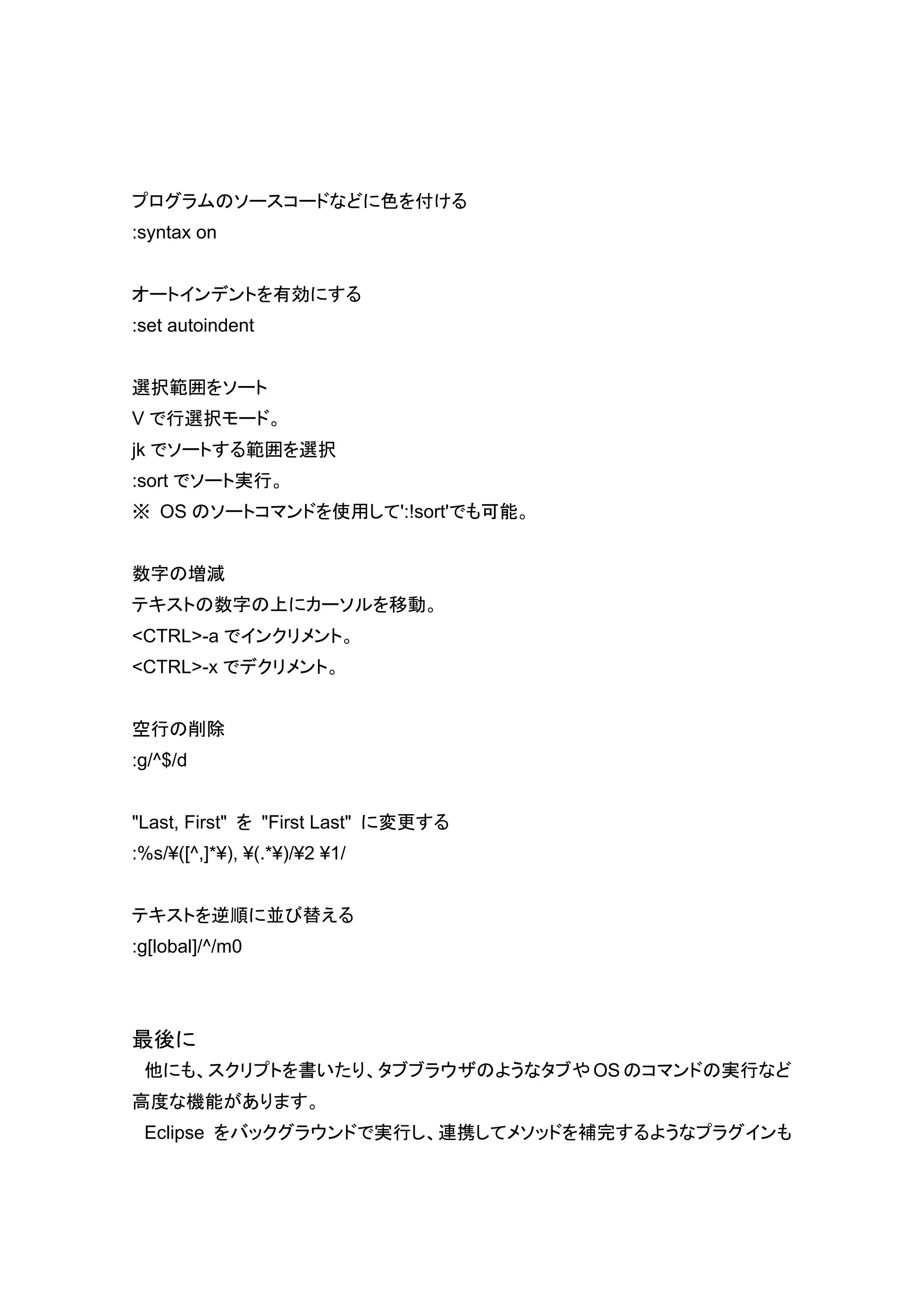 プログラムのソースコードなどに色を付ける
:syntax on


オートインデントを有効にする
:set autoindent


選択範囲をソート
V で行選択モード。
jk でソートする範囲を選択
:sort でソート実行。
※ OS のソートコマンドを使用して':!sort'でも可能。


数字の増減
テキストの数字の上にカーソルを移動。
<CTRL>-a でインクリメント。
<CTRL>-x でデクリメント。


空行の削除
:g/^$/d


"Last, First" を "First Last" に変更する
:%s/¥([^,]*¥), ¥(.*¥)/¥2 ¥1/


テキストを逆順に並び替える
:g[lobal]/^/m0




最後に
 他にも、スクリプトを書いたり、タブブラウザのようなタブや OS のコマンドの実行など
高度な機能があります。
 Eclipse をバックグラウンドで実行し、連携してメソッドを補完するようなプラグインも
 