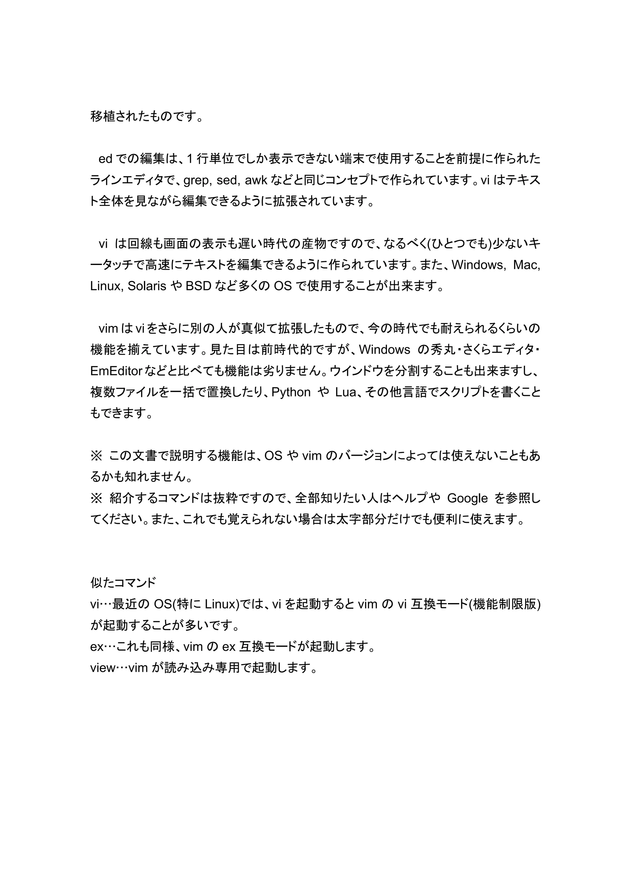 移植されたものです。


 ed での編集は、1 行単位でしか表示できない端末で使用することを前提に作られた
ラインエディタで、grep, sed, awk などと同じコンセプトで作られています。vi はテキス
ト全体を見ながら編集できるように拡張されています。


 vi は回線も画面の表示も遅い時代の産物ですので、なるべく(ひとつでも)少ないキ
ータッチで高速にテキストを編集できるように作られています。また、Windows, Mac,
Linux, Solaris や BSD など多くの OS で使用することが出来ます。


 vim は vi をさらに別の人が真似て拡張したもので、今の時代でも耐えられるくらいの
機能を揃えています。見た目は前時代的ですが、Windows の秀丸・さくらエディタ・
EmEditor などと比べても機能は劣りません。ウインドウを分割することも出来ますし、
複数ファイルを一括で置換したり、Python や Lua、その他言語でスクリプトを書くこと
もできます。


※ この文書で説明する機能は、OS や vim のバージョンによっては使えないこともあ
るかも知れません。
※ 紹介するコマンドは抜粋ですので、全部知りたい人はヘルプや Google を参照し
てください。また、これでも覚えられない場合は太字部分だけでも便利に使えます。




似たコマンド
vi…最近の OS(特に Linux)では、vi を起動すると vim の vi 互換モード(機能制限版)
が起動することが多いです。
ex…これも同様、vim の ex 互換モードが起動します。
view…vim が読み込み専用で起動します。
 