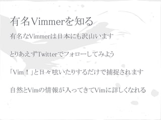 有名Vimmerを知る
有名なVimmerは日本にも沢山います
 
とりあえずTwitterでフォローしてみよう
 
「Vim！」と日々呟いたりするだけで捕捉されます
 
自然とVimの情報が入ってきてVimに詳しくなれる
 