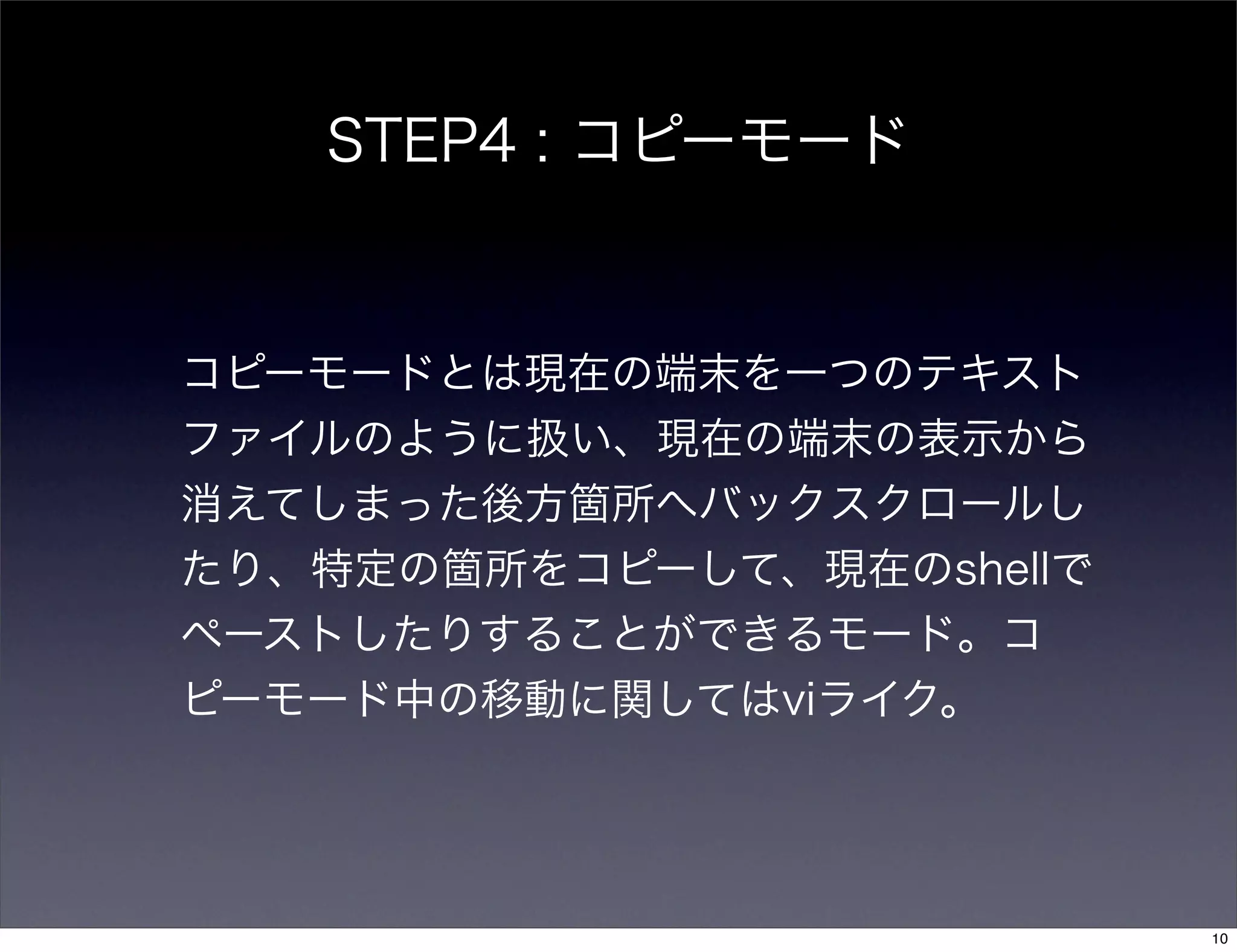STEP4 : コピーモード
コピーモードとは現在の端末を一つのテキスト
ファイルのように扱い、現在の端末の表示から
消えてしまった後方箇所へバックスクロールし
たり、特定の箇所をコピーして、現在のshellで
ペーストしたりすることができるモード。コ
ピーモード中の移動に関してはviライク。
10
 