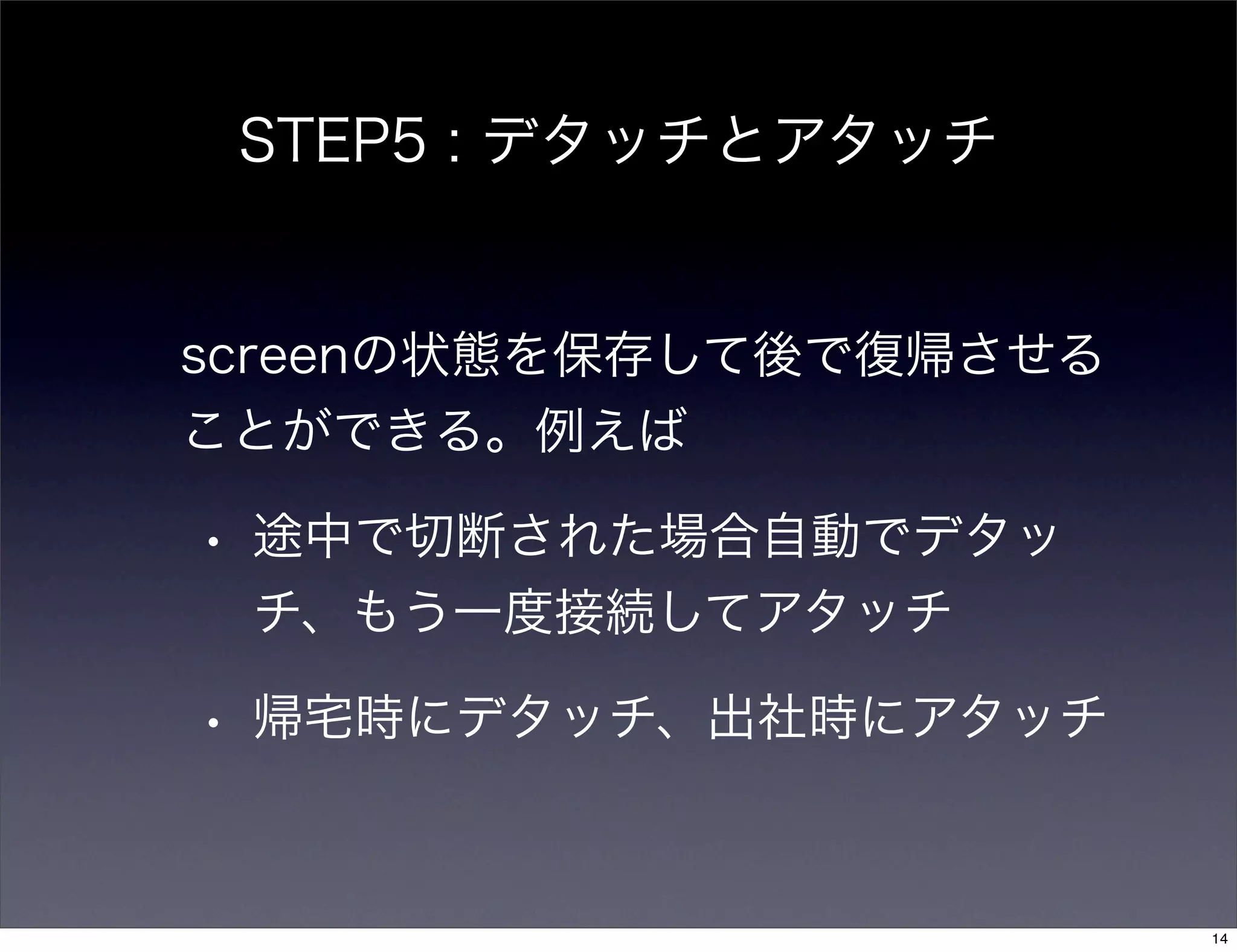 STEP5 : デタッチとアタッチ
screenの状態を保存して後で復帰させる
ことができる。例えば
• 途中で切断された場合自動でデタッ
チ、もう一度接続してアタッチ
• 帰宅時にデタッチ、出社時にアタッチ
14
 