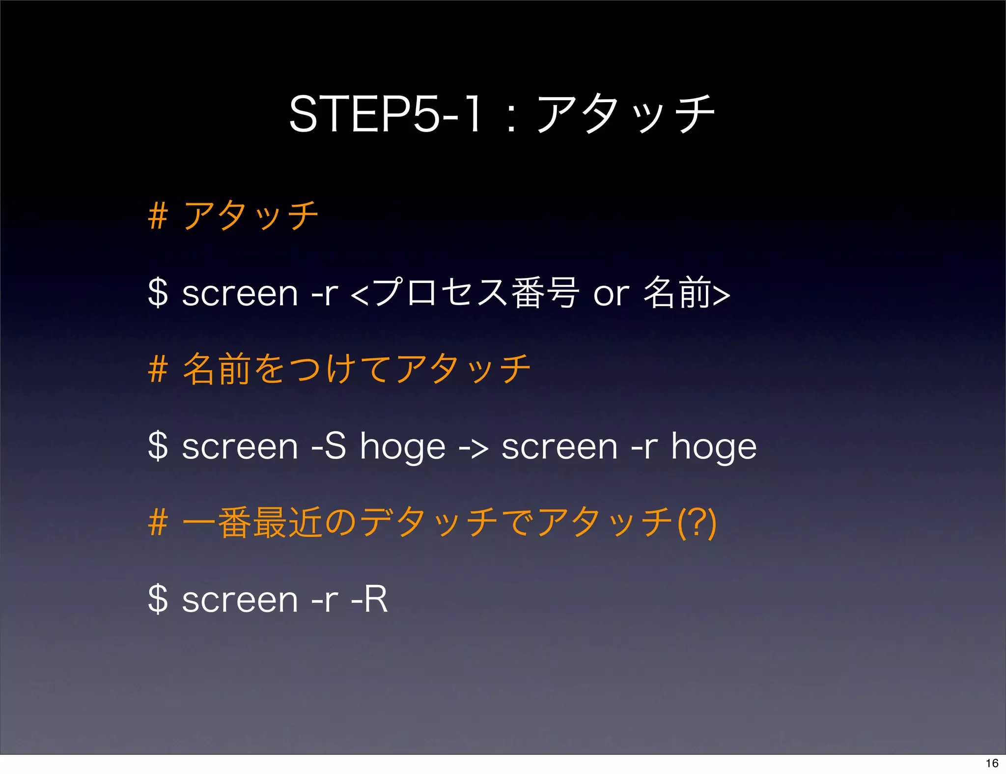 STEP5-1 : アタッチ
# アタッチ
$ screen -r <プロセス番号 or 名前>
# 名前をつけてアタッチ
$ screen -S hoge -> screen -r hoge
# 一番最近のデタッチでアタッチ(?)
$ screen -r -R
16
 