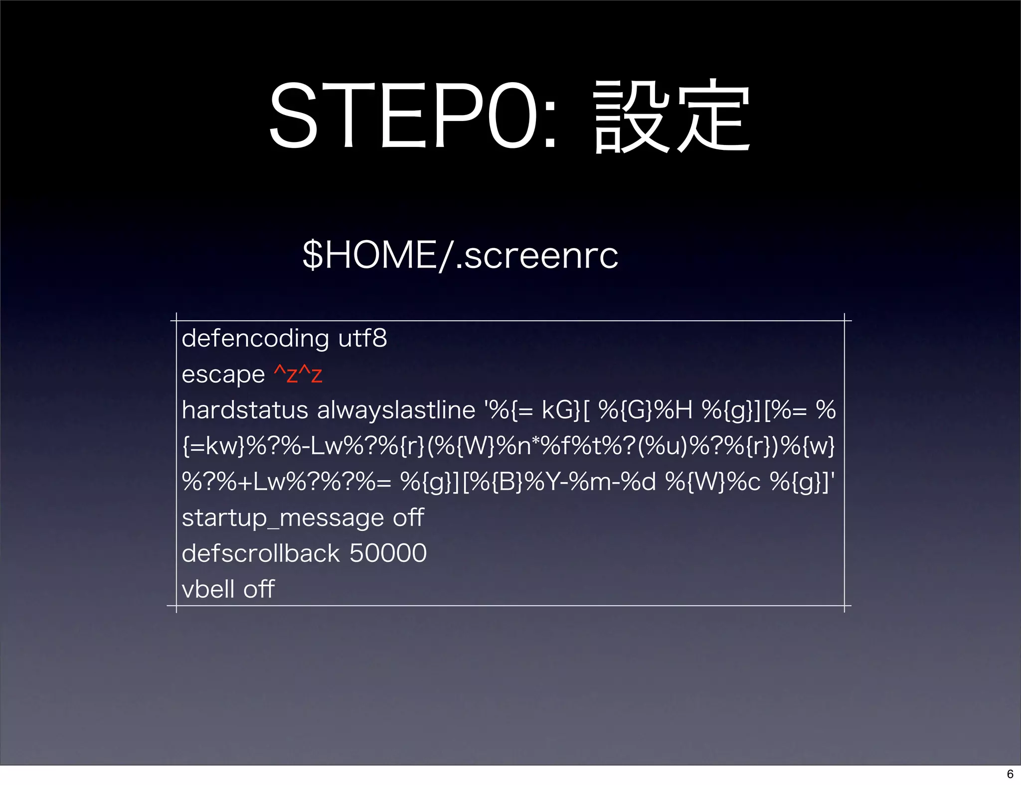 STEP0: 設定
$HOME/.screenrc
defencoding utf8
escape ^z^z
hardstatus alwayslastline '%{= kG}[ %{G}%H %{g}][%= %
{=kw}%?%-Lw%?%{r}(%{W}%n*%f%t%?(%u)%?%{r})%{w}
%?%+Lw%?%?%= %{g}][%{B}%Y-%m-%d %{W}%c %{g}]'
startup_message oﬀ
defscrollback 50000
vbell oﬀ
6
 