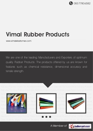 08377806582
A Member of
Vimal Rubber Products
www.vimalelastomer.com
Rubber Extruded Profiles Rubber Expander Sleeves Rubber Rollers Rubber Hose Pipes Sponge
Rubber Tube Rubber Cords Rubber Rings Molded Rubber Products Rubber Mat Rubber
Gaskets Polyurethane Rubber Parts Rubber Wall Guard Rubber Sheets Rubber Fender Rubber
Seal Rubber Pipes Rubber Beading Rim Rubber Band Rubber Rings for Automotive
Industry Rubber Hoses for Automotive Industry Rubber Gaskets for Automotive Industry Rubber
Extruded Profiles Rubber Expander Sleeves Rubber Rollers Rubber Hose Pipes Sponge Rubber
Tube Rubber Cords Rubber Rings Molded Rubber Products Rubber Mat Rubber
Gaskets Polyurethane Rubber Parts Rubber Wall Guard Rubber Sheets Rubber Fender Rubber
Seal Rubber Pipes Rubber Beading Rim Rubber Band Rubber Rings for Automotive
Industry Rubber Hoses for Automotive Industry Rubber Gaskets for Automotive Industry Rubber
Extruded Profiles Rubber Expander Sleeves Rubber Rollers Rubber Hose Pipes Sponge Rubber
Tube Rubber Cords Rubber Rings Molded Rubber Products Rubber Mat Rubber
Gaskets Polyurethane Rubber Parts Rubber Wall Guard Rubber Sheets Rubber Fender Rubber
Seal Rubber Pipes Rubber Beading Rim Rubber Band Rubber Rings for Automotive
Industry Rubber Hoses for Automotive Industry Rubber Gaskets for Automotive Industry Rubber
Extruded Profiles Rubber Expander Sleeves Rubber Rollers Rubber Hose Pipes Sponge Rubber
Tube Rubber Cords Rubber Rings Molded Rubber Products Rubber Mat Rubber
Gaskets Polyurethane Rubber Parts Rubber Wall Guard Rubber Sheets Rubber Fender Rubber
Seal Rubber Pipes Rubber Beading Rim Rubber Band Rubber Rings for Automotive
We are one of the leading Manufacturers and Exporters of optimum
quality Rubber Products. The products offered by us are known for
features such as chemical resistance, dimensional accuracy and
tensile strength.
 