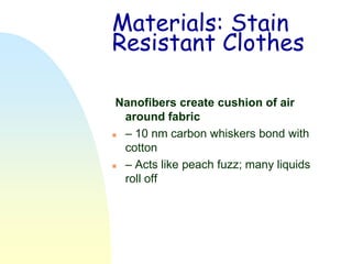 Materials: Stain
Resistant Clothes

 Nanofibers create cushion of air
  around fabric
 – 10 nm carbon whiskers bond with
  cotton
 – Acts like peach fuzz; many liquids
  roll off
 