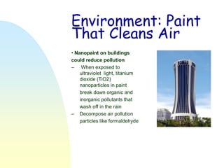 Environment: Paint
That Cleans Air
• Nanopaint on buildings
could reduce pollution
– When exposed to
    ultraviolet light, titanium
    dioxide (TiO2)
    nanoparticles in paint
    break down organic and
    inorganic pollutants that
    wash off in the rain
– Decompose air pollution
    particles like formaldehyde
 
