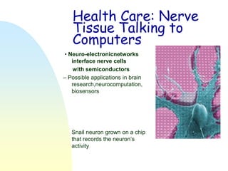 Health Care: Nerve
   Tissue Talking to
   Computers
• Neuro-electronicnetworks
   interface nerve cells
    with semiconductors
– Possible applications in brain
   research,neurocomputation,
   biosensors




   Snail neuron grown on a chip
   that records the neuron’s
   activity
 