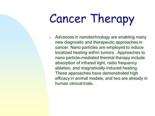 Cancer Therapy
   Advances in nanotechnology are enabling many
    new diagnostic and therapeutic approaches in
    cancer. Nano particles are employed to induce
    localized heating within tumors . Approaches to
    nano particle-mediated thermal therapy include
    absorption of infrared light, radio frequency
    ablation, and magnetically-induced heating.
    These approaches have demonstrated high
    efficacy in animal models, and two are already in
    human clinical trials.
 