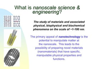 What is nanoscale science &
        engineering?
        The study of materials and associated
        physical, biophysical and biochemical
        phenomena on the scale of ~1-100 nm.

      The primary appeal of nanotechnology is the
             potential to manipulate matter at
             the nanoscale. This leads to the
         possibility of preparing novel materials
           (nanomaterials) that have specific,
          manipulable physical properties and
                         functions.
 