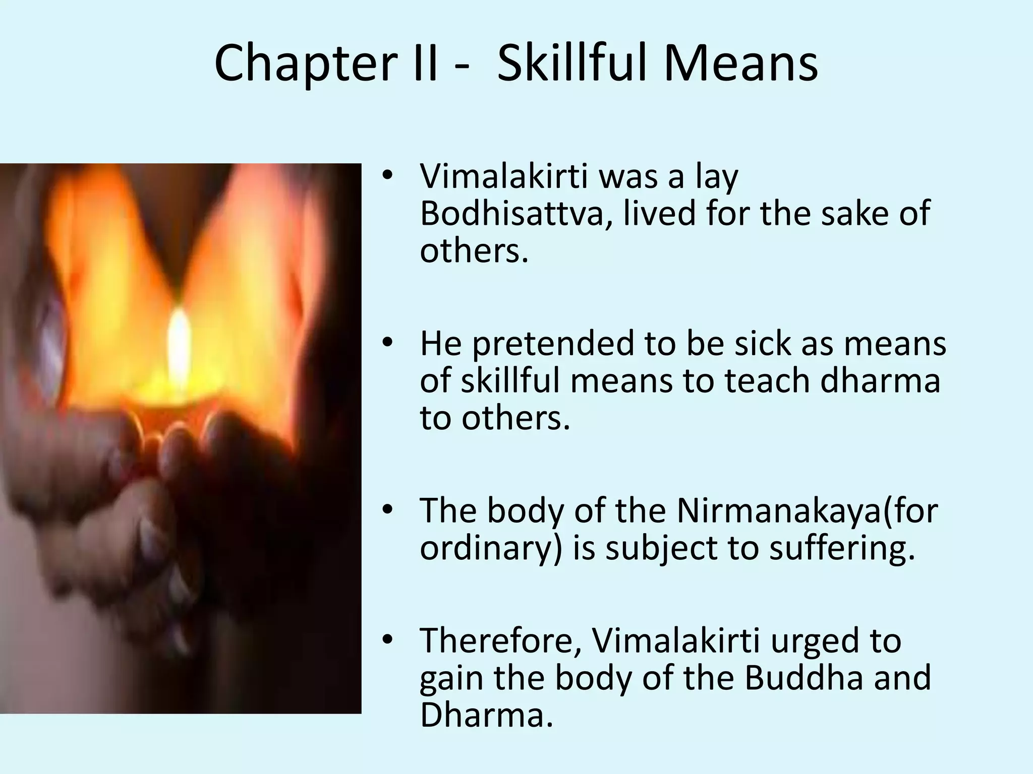 Chapter II - Skillful Means
• Vimalakirti was a lay
Bodhisattva, lived for the sake of
others.
• He pretended to be sick as means
of skillful means to teach dharma
to others.
• The body of the Nirmanakaya(for
ordinary) is subject to suffering.
• Therefore, Vimalakirti urged to
gain the body of the Buddha and
Dharma.
 