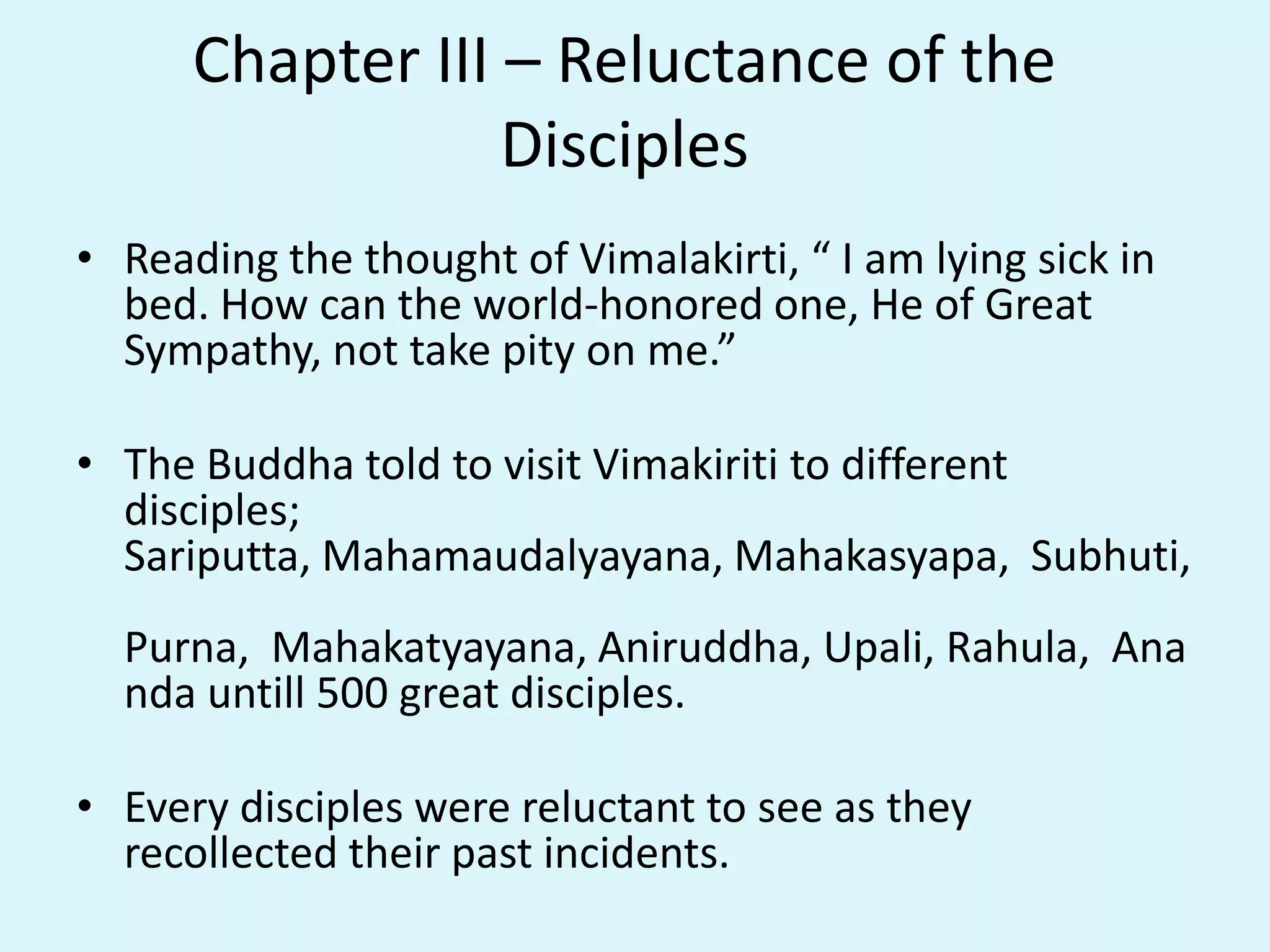 Chapter III – Reluctance of the
Disciples
• Reading the thought of Vimalakirti, “ I am lying sick in
bed. How can the world-honored one, He of Great
Sympathy, not take pity on me.”
• The Buddha told to visit Vimakiriti to different
disciples;
Sariputta, Mahamaudalyayana, Mahakasyapa, Subhuti,
Purna, Mahakatyayana, Aniruddha, Upali, Rahula, Ana
nda untill 500 great disciples.
• Every disciples were reluctant to see as they
recollected their past incidents.
 