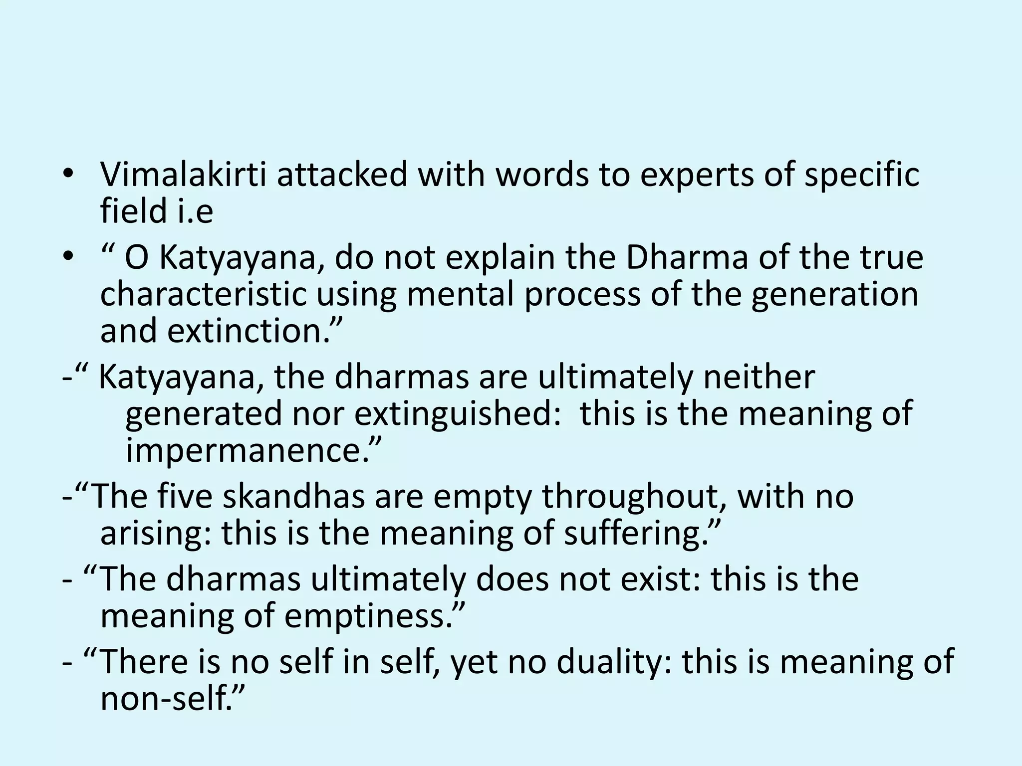 • Vimalakirti attacked with words to experts of specific
field i.e
• “ O Katyayana, do not explain the Dharma of the true
characteristic using mental process of the generation
and extinction.”
-“ Katyayana, the dharmas are ultimately neither
generated nor extinguished: this is the meaning of
impermanence.”
-“The five skandhas are empty throughout, with no
arising: this is the meaning of suffering.”
- “The dharmas ultimately does not exist: this is the
meaning of emptiness.”
- “There is no self in self, yet no duality: this is meaning of
non-self.”
 