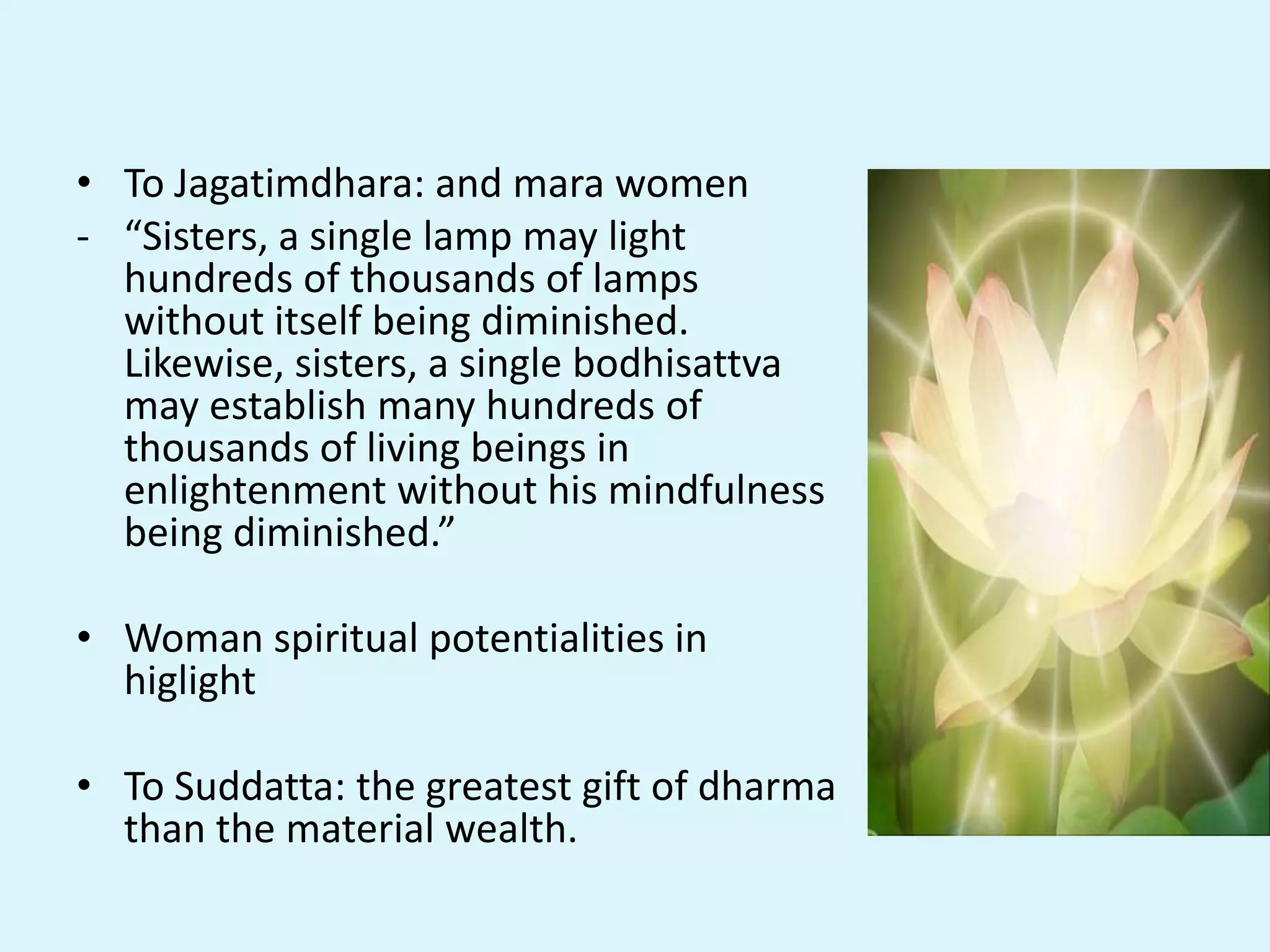 • To Jagatimdhara: and mara women
- “Sisters, a single lamp may light
hundreds of thousands of lamps
without itself being diminished.
Likewise, sisters, a single bodhisattva
may establish many hundreds of
thousands of living beings in
enlightenment without his mindfulness
being diminished.”
• Woman spiritual potentialities in
higlight
• To Suddatta: the greatest gift of dharma
than the material wealth.
 