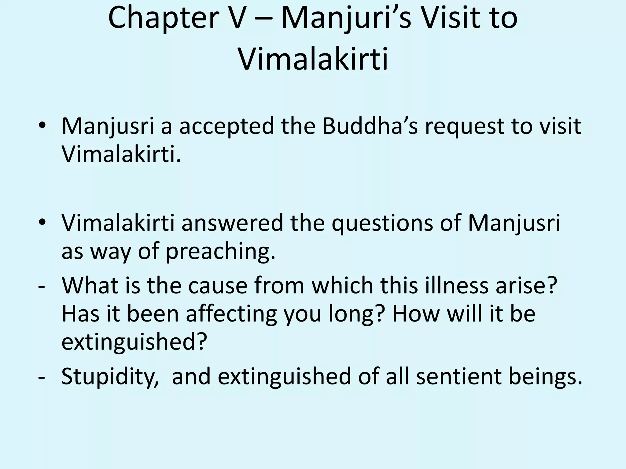 Chapter V – Manjuri’s Visit to
Vimalakirti
• Manjusri a accepted the Buddha’s request to visit
Vimalakirti.
• Vimalakirti answered the questions of Manjusri
as way of preaching.
- What is the cause from which this illness arise?
Has it been affecting you long? How will it be
extinguished?
- Stupidity, and extinguished of all sentient beings.
 