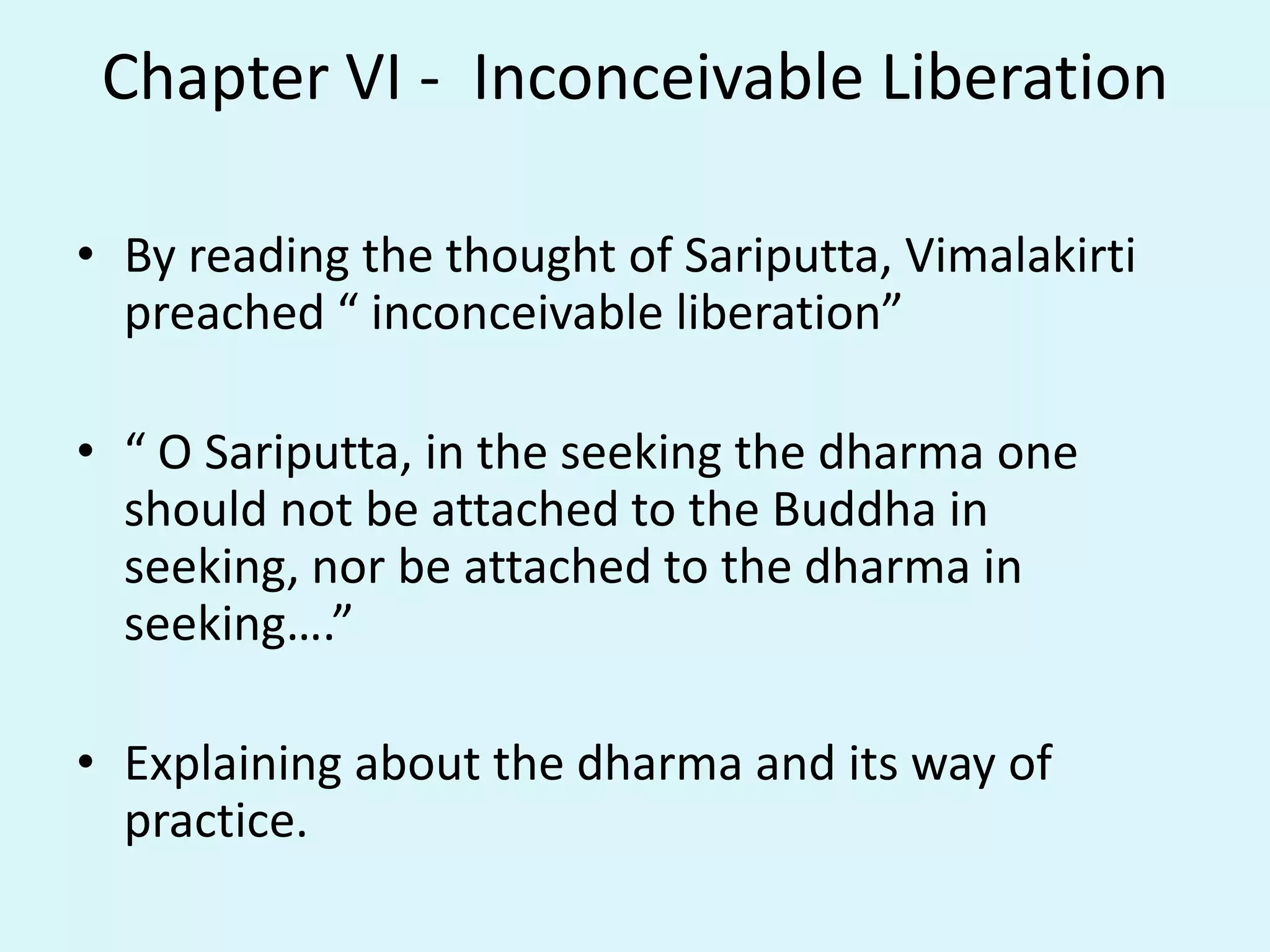 Chapter VI - Inconceivable Liberation
• By reading the thought of Sariputta, Vimalakirti
preached “ inconceivable liberation”
• “ O Sariputta, in the seeking the dharma one
should not be attached to the Buddha in
seeking, nor be attached to the dharma in
seeking….”
• Explaining about the dharma and its way of
practice.
 
