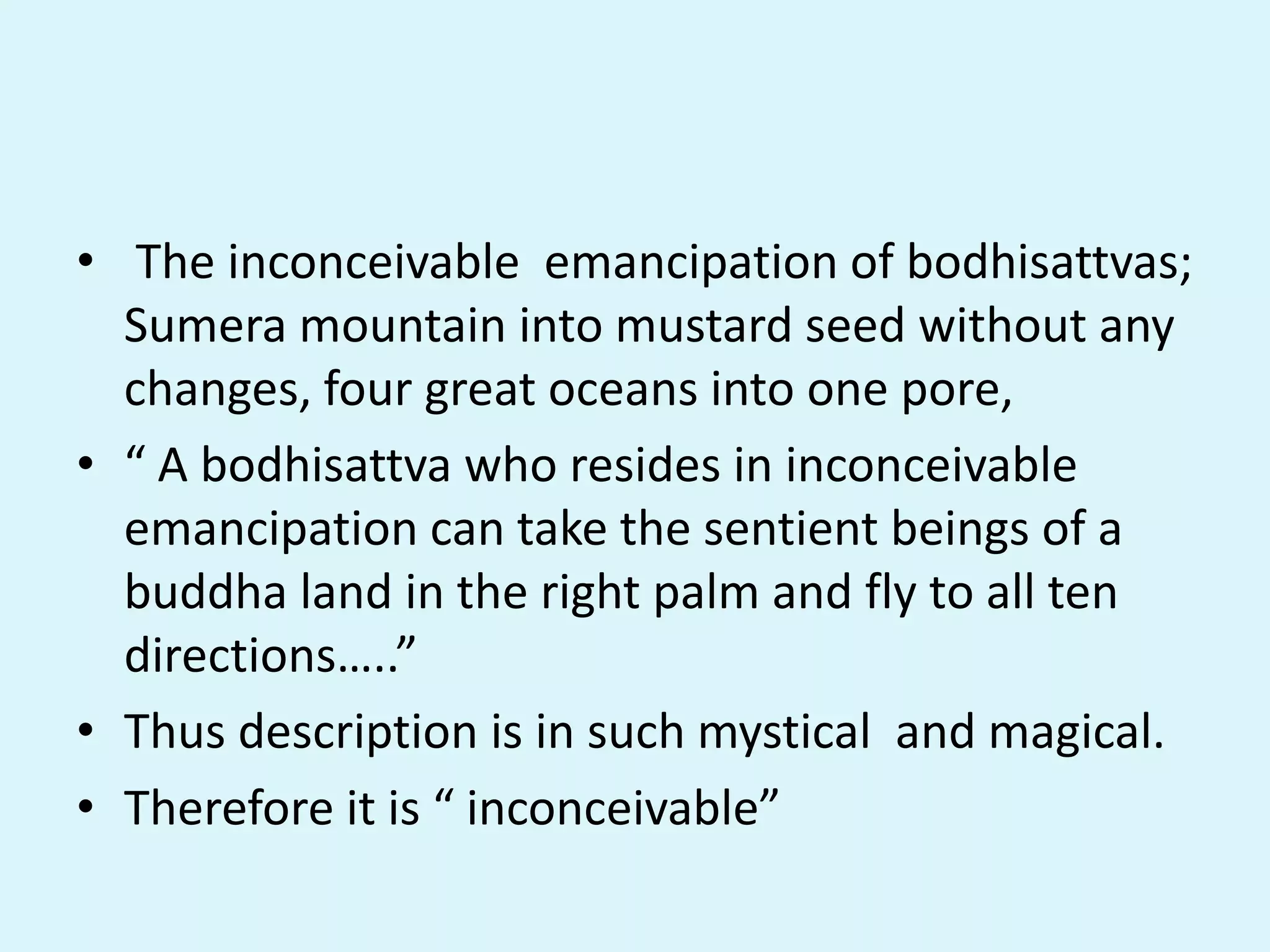 • The inconceivable emancipation of bodhisattvas;
Sumera mountain into mustard seed without any
changes, four great oceans into one pore,
• “ A bodhisattva who resides in inconceivable
emancipation can take the sentient beings of a
buddha land in the right palm and fly to all ten
directions…..”
• Thus description is in such mystical and magical.
• Therefore it is “ inconceivable”
 
