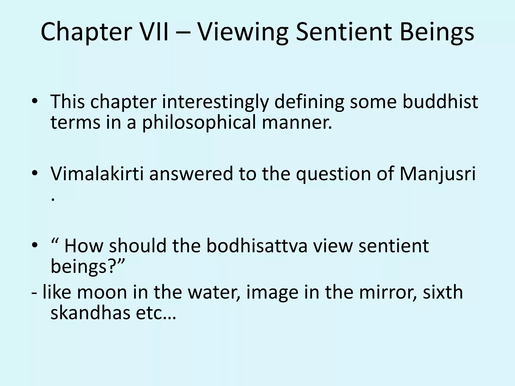 Chapter VII – Viewing Sentient Beings
• This chapter interestingly defining some buddhist
terms in a philosophical manner.
• Vimalakirti answered to the question of Manjusri
.
• “ How should the bodhisattva view sentient
beings?”
- like moon in the water, image in the mirror, sixth
skandhas etc…
 