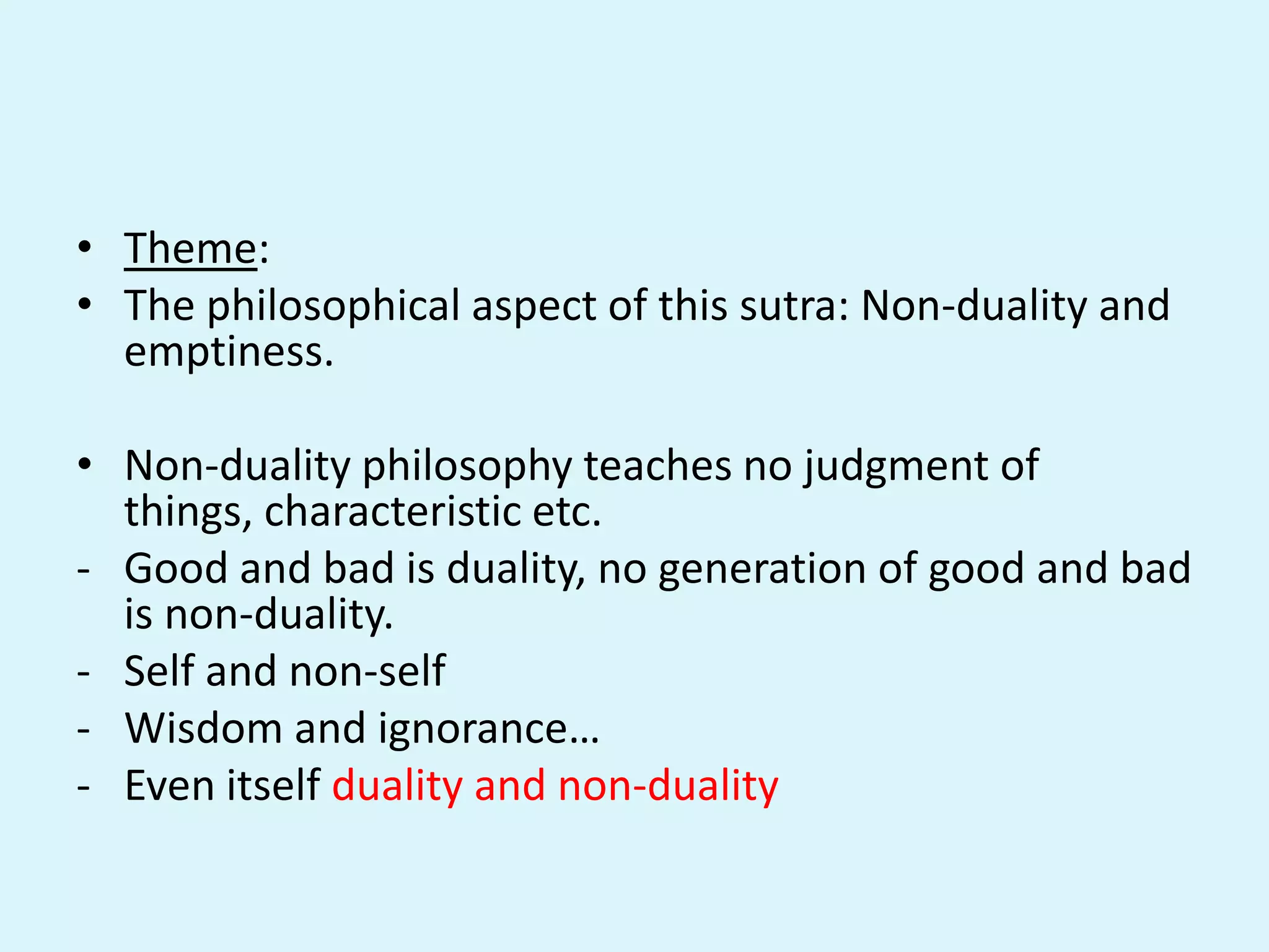 • Theme:
• The philosophical aspect of this sutra: Non-duality and
emptiness.
• Non-duality philosophy teaches no judgment of
things, characteristic etc.
- Good and bad is duality, no generation of good and bad
is non-duality.
- Self and non-self
- Wisdom and ignorance…
- Even itself duality and non-duality
 