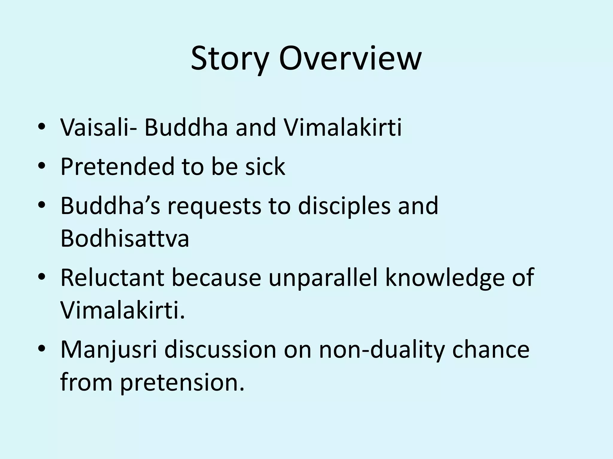 Story Overview
• Vaisali- Buddha and Vimalakirti
• Pretended to be sick
• Buddha’s requests to disciples and
Bodhisattva
• Reluctant because unparallel knowledge of
Vimalakirti.
• Manjusri discussion on non-duality chance
from pretension.
 