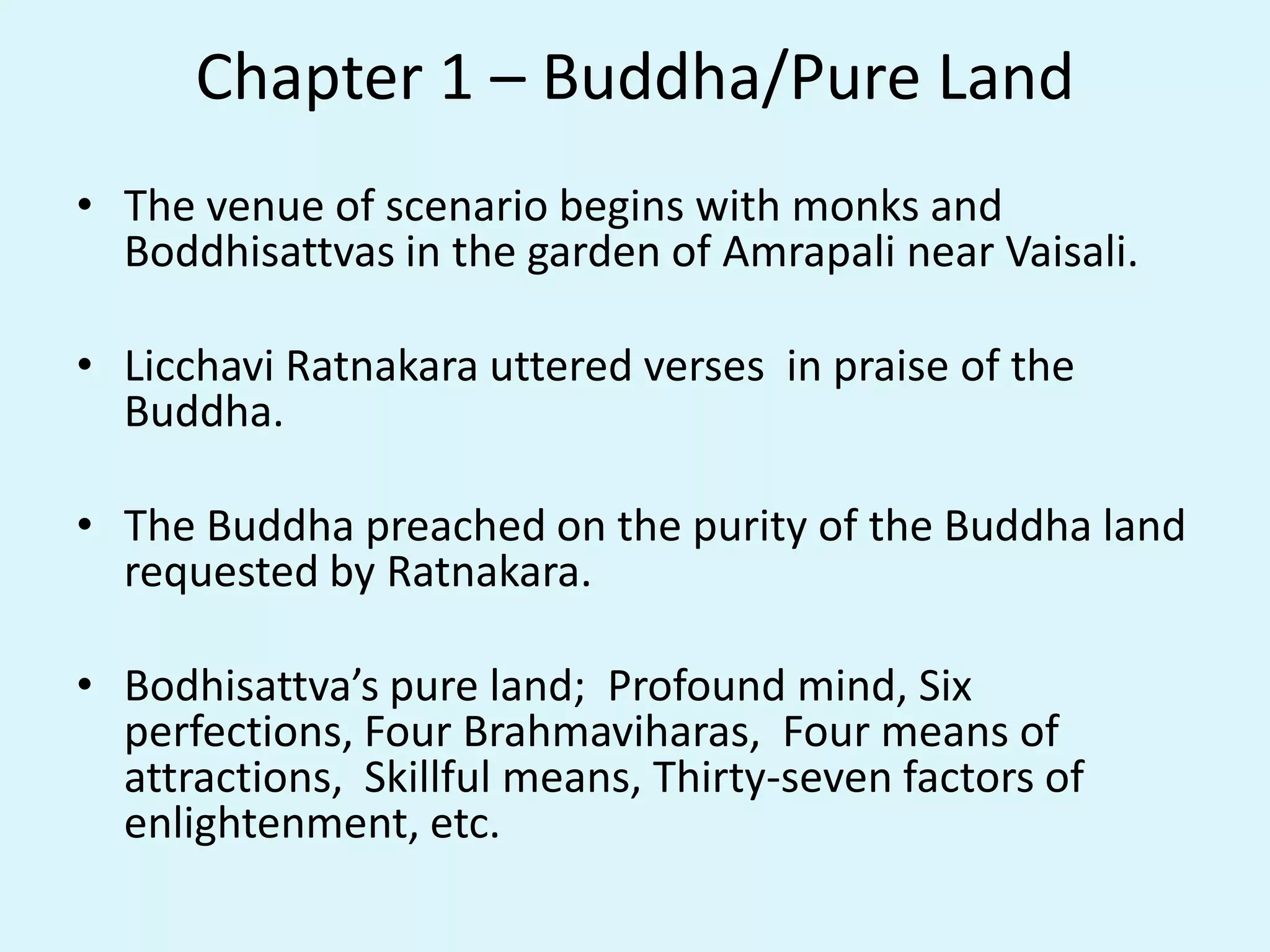 Chapter 1 – Buddha/Pure Land
• The venue of scenario begins with monks and
Boddhisattvas in the garden of Amrapali near Vaisali.
• Licchavi Ratnakara uttered verses in praise of the
Buddha.
• The Buddha preached on the purity of the Buddha land
requested by Ratnakara.
• Bodhisattva’s pure land; Profound mind, Six
perfections, Four Brahmaviharas, Four means of
attractions, Skillful means, Thirty-seven factors of
enlightenment, etc.
 