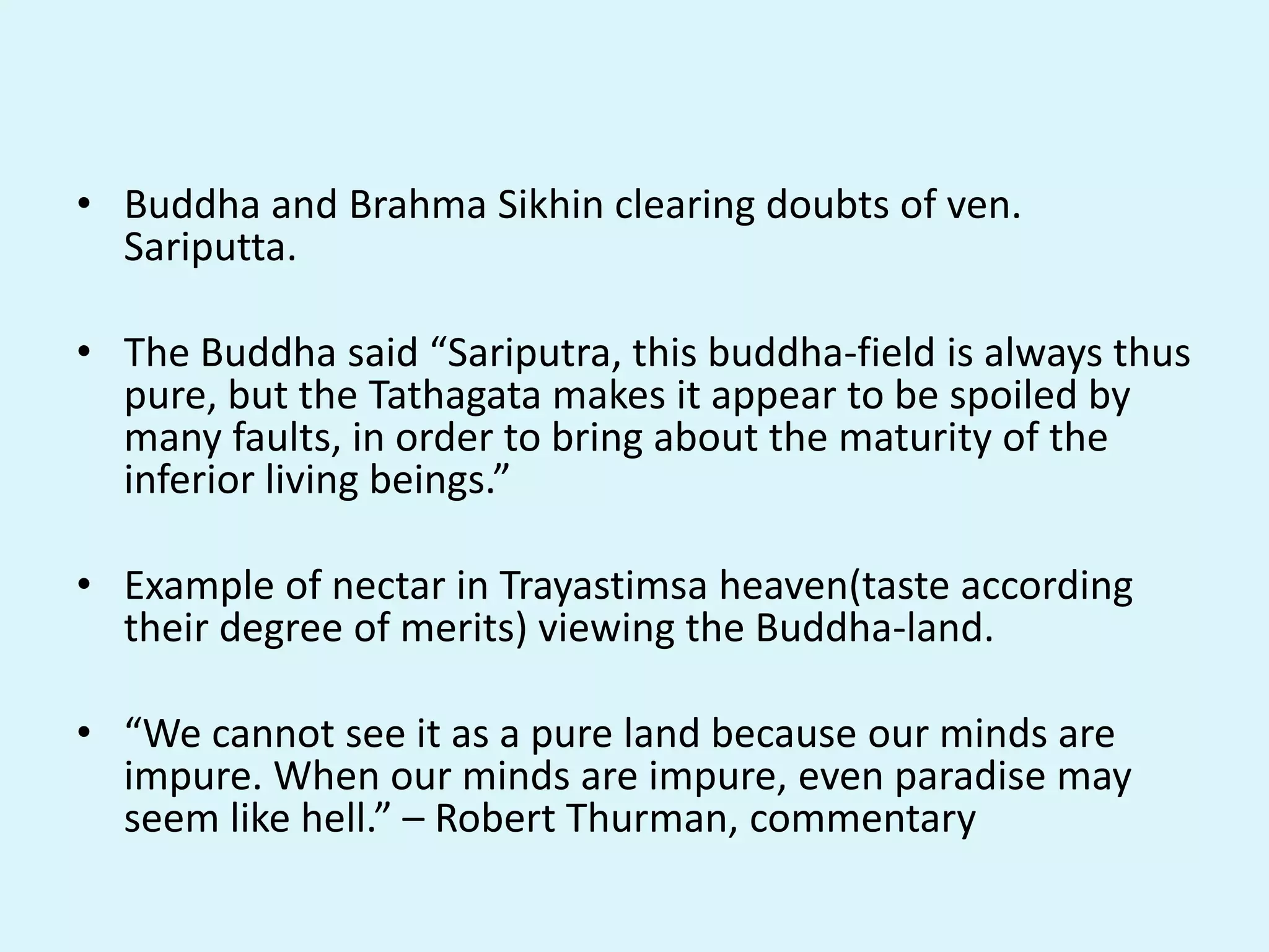 • Buddha and Brahma Sikhin clearing doubts of ven.
Sariputta.
• The Buddha said “Sariputra, this buddha-field is always thus
pure, but the Tathagata makes it appear to be spoiled by
many faults, in order to bring about the maturity of the
inferior living beings.”
• Example of nectar in Trayastimsa heaven(taste according
their degree of merits) viewing the Buddha-land.
• “We cannot see it as a pure land because our minds are
impure. When our minds are impure, even paradise may
seem like hell.” – Robert Thurman, commentary
 